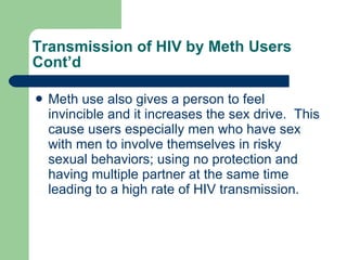 Transmission of HIV by Meth Users Cont’d Meth use also gives a person to feel invincible and it increases the sex drive.  This cause users especially men who have sex with men to involve themselves in risky sexual behaviors; using no protection and having multiple partner at the same time leading to a high rate of HIV transmission. 