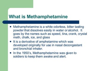 What is Methamphetamine Methamphetamine is a white odorless, bitter tasting powder that dissolves easily in water or alcohol.  It goes by the names such as speed, tina, crank, crystal meth, chalk, ice, and glass It is a derivative of amphetamine which was developed originally for use in nasal decongestant and bronchial inhaler. In the 1950’s, Methamphetamine was given to soldiers to keep them awake and alert. 