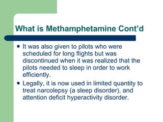What is Methamphetamine Cont’d It was also given to pilots who were scheduled for long flights but was discontinued when it was realized that the pilots needed to sleep in order to work efficiently. Legally, it is now used in limited quantity to treat narcolepsy (a sleep disorder), and attention deficit hyperactivity disorder. 