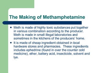 The Making of Methamphetamine Meth is made of highly toxic substances put together in various combination according to the producer.  Meth is made in small illegal laboratories and sometimes in the kitchens of the producers’ home. It is made of cheap ingredient obtained in local hardware stores and pharmacies.  These ingredients includes ephedrine (found in over the counter cold medicine), ether, battery acid, insecticide, solvent and lye. 