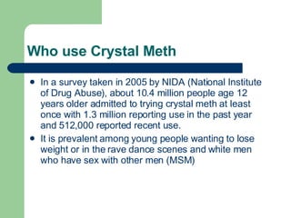 Who use Crystal Meth In a survey taken in 2005 by NIDA (National Institute of Drug Abuse), about 10.4 million people age 12 years older admitted to trying crystal meth at least once with 1.3 million reporting use in the past year and 512,000 reported recent use. It is prevalent among young people wanting to lose weight or in the rave dance scenes and white men who have sex with other men (MSM) 