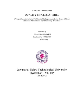 A PROJECT REPORT ON

                QUALITY CIRCLES AT BHEL
(A Report Submitted in Partial Fulfillment of the Requirements for the Degree of Master
             of Business Administration in JNT University, Hyderabad.)




                                    Submitted by
                               Mr.A.NAGASUDHAKAR
                             Enrolment No: 107R1E00F9
                                        MBA: (HR)




    Jawaharlal Nehru Technological University
               Hyderabad – 500 085
                                    2010-2012




                                          1
 