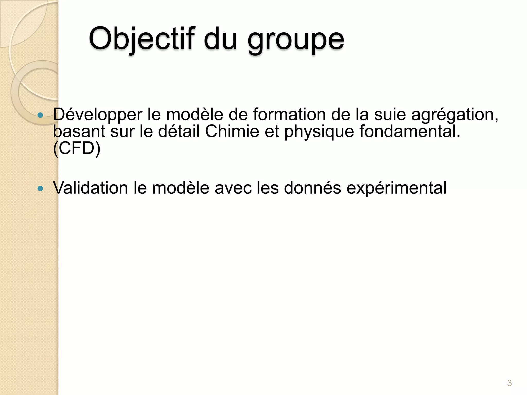Objectif du groupe Développer le modèle de formation de la suie agrégation, basant sur le détail Chimie et physique fondamental. (CFD)Validation le modèle avec les donnés expérimental 3