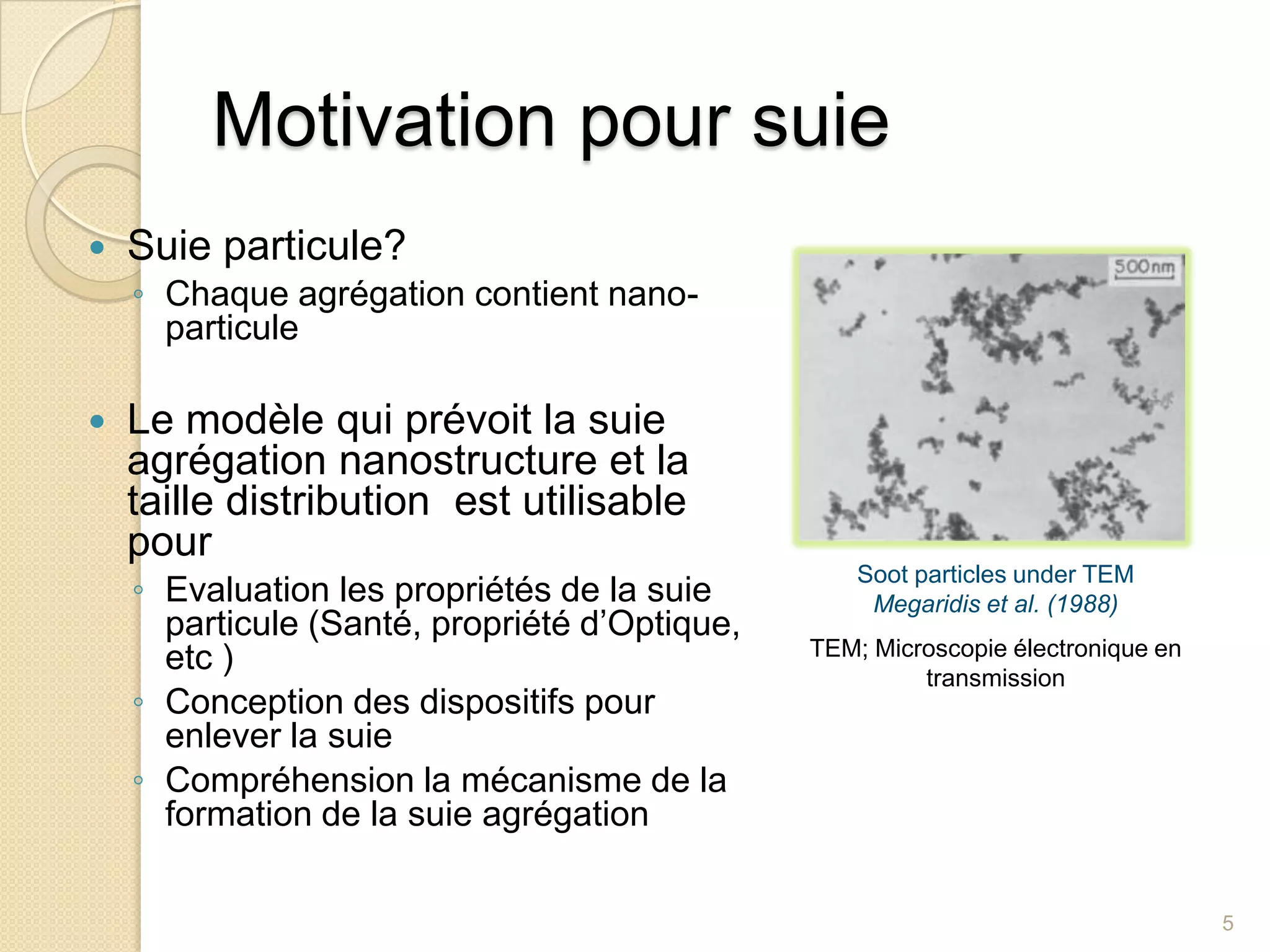 Motivation pour suieSuie particule?Chaque agrégation contient nano- particuleLe modèle qui prévoit la suie agrégation nanostructure et la taille distribution  est utilisable pour Evaluation les propriétés de la suie particule (Santé, propriété d’Optique, etc )Conception des dispositifs pour enlever la suie Compréhension la mécanisme de la formation de la suie agrégation 5Soot particles under TEMMegaridis et al. (1988)TEM; Microscopie électronique en transmission 