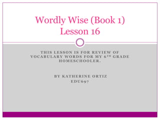 This lesson is for review of Vocabulary words for my 6th grade homeschooler.   By Katherine Ortiz EDU697 Wordly Wise (Book 1)Lesson 16 
