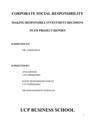 CORPORATE SOCIAL RESPONSIBILITY

MAKING RESPONSIBLE INVESTMENT DECISIONS

            TEAM PROJECT REPORT



SUBMITTED TO:

       DR. ZAHID RIAZ




SUBMITTED BY:

       ANS GHOURI
       L1F12MSMG0043

       HAFIZ MUHAMMAD NAWAZ
       L1F12MSMG0044

       MS MANAGEMENT SCIENCES




      UCP BUSINESS SCHOOL
                                      1
 