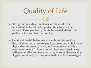 Quality of Life
                  
 Old age is not a death sentence or the need to be
  dependent, in fact it is the perfect time to redefine
  yourself. How you lead you life today will define the
  quality of life you have as an elder.

 Social and health behaviors throughout life, such as
  diet, whether you exercise, smoke, consume alcohol, your
  physical environment, work, and economic status is a
  major component in how you will lead your final years.
  With proper diet and exercise many chronic diseases that
  plague our elderly can be prevented or at least managed.
 