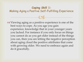 Coping Skill 1:
 Making Aging a Positive Self-Fulfilling Experience

                         
 Viewing aging as a positive experience is one of the
  best ways to cope. As you age you gain
  experience, knowledge that in your younger years
  you lacked. For instance if you only focus on things
  you cannot do as you get older instead of the things
  you can, then you are letting the negative perception
  about aging cloud the positive attributes that come
  with growing older. We need to embrace again and
  do it gracefully.
 