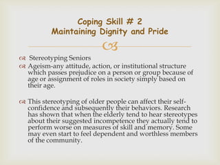 Coping Skill # 2
          Maintaining Dignity and Pride

                           
 Stereotyping Seniors
 Ageism-any attitude, action, or institutional structure
  which passes prejudice on a person or group because of
  age or assignment of roles in society simply based on
  their age.

 This stereotyping of older people can affect their self-
  confidence and subsequently their behaviors. Research
  has shown that when the elderly tend to hear stereotypes
  about their suggested incompetence they actually tend to
  perform worse on measures of skill and memory. Some
  may even start to feel dependent and worthless members
  of the community.
 
