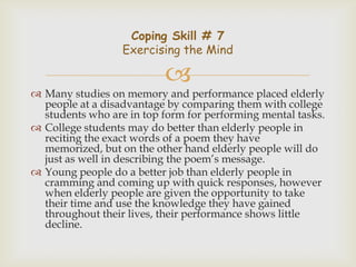 Coping Skill # 7
                  Exercising the Mind

                          
 Many studies on memory and performance placed elderly
  people at a disadvantage by comparing them with college
  students who are in top form for performing mental tasks.
 College students may do better than elderly people in
  reciting the exact words of a poem they have
  memorized, but on the other hand elderly people will do
  just as well in describing the poem’s message.
 Young people do a better job than elderly people in
  cramming and coming up with quick responses, however
  when elderly people are given the opportunity to take
  their time and use the knowledge they have gained
  throughout their lives, their performance shows little
  decline.
 