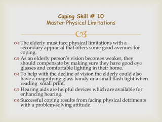 Coping Skill # 10
              Master Physical Limitations

                          
 The elderly must face physical limitations with a
  secondary appraisal that offers some good avenues for
  coping.
 As an elderly person’s vision becomes weaker, they
  should compensate by making sure they have good eye
  glasses and comfortable lighting in their home.
 To help with the decline of vision the elderly could also
  have a magnifying glass handy or a small flash light when
  reading small print.
 Hearing aids are helpful devices which are available for
  enhancing hearing.
 Successful coping results from facing physical detriments
  with a problem-solving attitude.
 