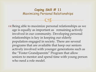 Coping Skill # 11
         Maximizing Personal Relationships

                        
 Being able to maximize personal relationships as we
  age is equally as important as remaining actively
  involved in our community. Developing personal
  relationships is key in keeping our elderly
  population engaged in society. There are several
  programs that are available that keep our seniors
  actively involved with younger generations such as
  the “Foster Grandparents” Program that allow
  seniors to mentor and spend time with young person
  who need a role model.
 