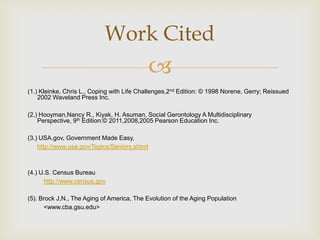 Work Cited
                                              
(1.) Kleinke, Chris L., Coping with Life Challenges,2nd Edition: © 1998 Norene, Gerry; Reissued
    2002 Waveland Press Inc.

(2.) Hooyman,Nancy R., Kiyak, H. Asuman, Social Gerontology A Multidisciplinary
    Perspective, 9th Edition:© 2011,2008,2005 Pearson Education Inc.

(3.) USA.gov, Government Made Easy,
    http://www.usa.gov/Topics/Seniors.shtml



(4.) U.S. Census Bureau
      http://www.census.gov

(5). Brock J,N., The Aging of America, The Evolution of the Aging Population
      <www.cba.gsu.edu>
 