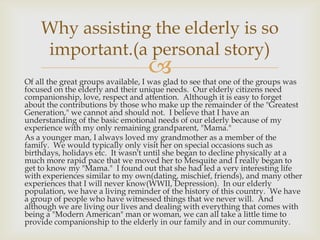 Why assisting the elderly is so
    important.(a personal story)
                                   
Of all the great groups available, I was glad to see that one of the groups was
focused on the elderly and their unique needs. Our elderly citizens need
companionship, love, respect and attention. Although it is easy to forget
about the contributions by those who make up the remainder of the "Greatest
Generation," we cannot and should not. I believe that I have an
understanding of the basic emotional needs of our elderly because of my
experience with my only remaining grandparent, "Mama."
As a younger man, I always loved my grandmother as a member of the
family. We would typically only visit her on special occasions such as
birthdays, holidays etc. It wasn't until she began to decline physically at a
much more rapid pace that we moved her to Mesquite and I really began to
get to know my "Mama." I found out that she had led a very interesting life
with experiences similar to my own(dating, mischief, friends), and many other
experiences that I will never know(WWII, Depression). In our elderly
population, we have a living reminder of the history of this country. We have
a group of people who have witnessed things that we never will. And
although we are living our lives and dealing with everything that comes with
being a "Modern American" man or woman, we can all take a little time to
provide companionship to the elderly in our family and in our community.
 