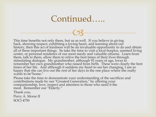 Continued…..
                                        
This time benefits not only them, but us as well. If you believe in giving
back, showing respect, exhibiting a loving heart, and learning about our
history, then this act of kindness will be an invaluable opportunity to do and obtain
all of these important things. So take the time to visit a local hospice, assisted living
center, or personal residence of our most needy and valuable citizens. Learn from
them, talk to them, allow them to relive the best times of their lives through
stimulating dialogue. My grandmother, although 92 years of age, loves to
remember her own grandmother who raised from birth. These were clearly the best
times of her life. And although it saddens my heart to see her changing, I am so
happy that she can live out the rest of her days in the one place where she really
wants to be"home."
Please take the time to demonstrate your understanding of the sacrifices and
contributions made by our "Greatest Generation," by offering your
companionship, love, respect and attention to those who need it the
most. Remember our "Elderly."
Thank you,
Perry A. Morse II
SOCI 4750
 