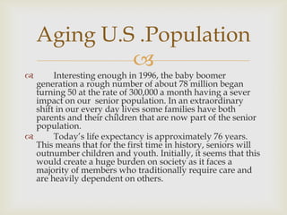 Aging U.S .Population
             
      Interesting enough in 1996, the baby boomer
  generation a rough number of about 78 million began
  turning 50 at the rate of 300,000 a month having a sever
  impact on our senior population. In an extraordinary
  shift in our every day lives some families have both
  parents and their children that are now part of the senior
  population.
      Today’s life expectancy is approximately 76 years.
  This means that for the first time in history, seniors will
  outnumber children and youth. Initially, it seems that this
  would create a huge burden on society as it faces a
  majority of members who traditionally require care and
  are heavily dependent on others.
 