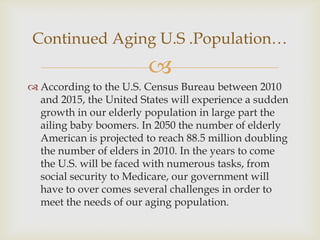 Continued Aging U.S .Population…
                        
 According to the U.S. Census Bureau between 2010
  and 2015, the United States will experience a sudden
  growth in our elderly population in large part the
  ailing baby boomers. In 2050 the number of elderly
  American is projected to reach 88.5 million doubling
  the number of elders in 2010. In the years to come
  the U.S. will be faced with numerous tasks, from
  social security to Medicare, our government will
  have to over comes several challenges in order to
  meet the needs of our aging population.
 