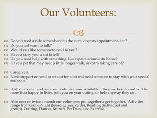 Our Volunteers:
                                          
   Do you need a ride somewhere; to the store, doctors appointment, etc.?
   Do you just want to talk?
   Would you like someone to read to you?
   Have a story you want to tell?
   Do you need help with something, like repairs around the home?
   Have a pet that may need a little longer walk, or extra taking care of?

 Caregivers,
 Need support or need to get out for a bit and need someone to stay with your special
  someone?

 -Call our center and see if our volunteers are available. They are here to and will be
  more than happy to listen, join you on your outing, or help anyway they can.

 Also once or twice a month our volunteers put together a get-together. Activities
  range from Game Night (board games, cards), Reading (individual and
  group), Crafting, Dances, Brunch, Pet Days, also Exercise.
 