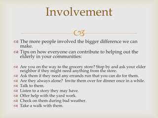 Involvement
                               
 The more people involved the bigger difference we can
  make.
 Tips on how everyone can contribute to helping out the
  elderly in your communities:

 Are you on the way to the grocery store? Stop by and ask your elder
  neighbor if they might need anything from the store.
 Ask them if they need any errands run that you can do for them.
 Are they always alone? Invite them over for dinner once in a while.
 Talk to them.
 Listen to a story they may have.
 Offer help with the yard work.
 Check on them during bad weather.
 Take a walk with them.
 