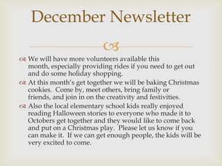 December Newsletter
                           
 We will have more volunteers available this
  month, especially providing rides if you need to get out
  and do some holiday shopping.
 At this month’s get together we will be baking Christmas
  cookies. Come by, meet others, bring family or
  friends, and join in on the creativity and festivities.
 Also the local elementary school kids really enjoyed
  reading Halloween stories to everyone who made it to
  Octobers get together and they would like to come back
  and put on a Christmas play. Please let us know if you
  can make it. If we can get enough people, the kids will be
  very excited to come.
 