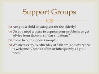 Support Groups
               
 Are you a child or caregiver for the elderly?
 Do you need a place to express your problems or get
  advice from those in similar situations?
 Come to our Support Group!
 We meet every Wednesday at 5:00 pm, and everyone
  is welcome! Come as often or infrequently as you
  need!
 