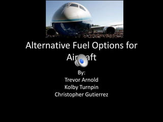 Alternative Fuel Options for
Aircraft
By:
Trevor Arnold
Kolby Turnpin
Christopher Gutierrez
 