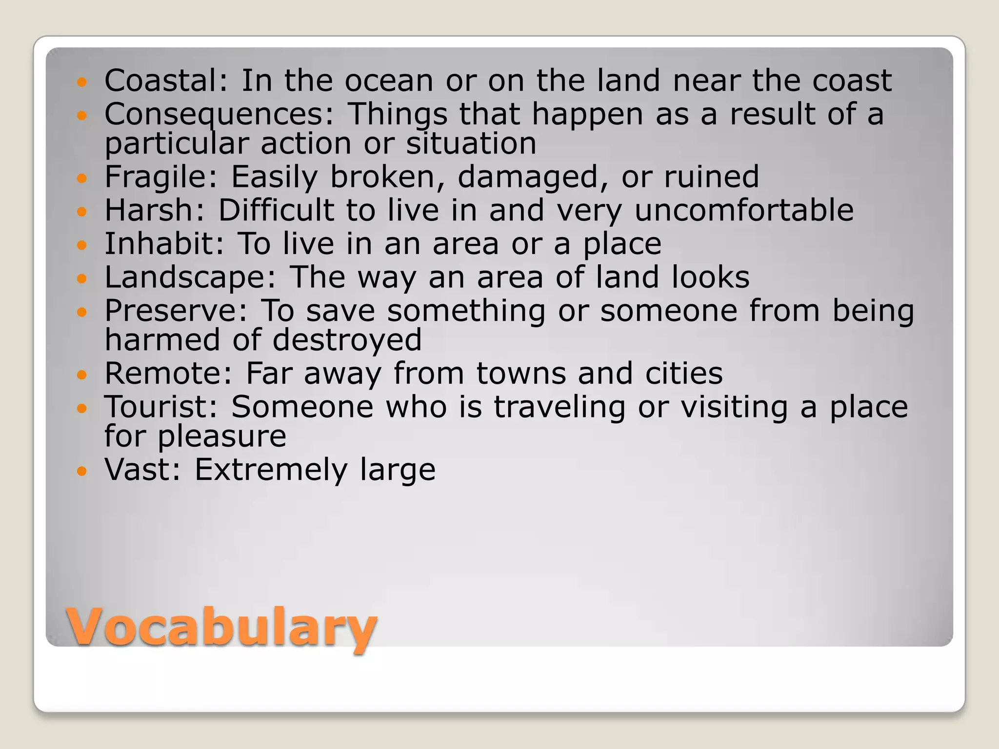 Vocabulary
 Coastal: In the ocean or on the land near the coast
 Consequences: Things that happen as a result of a
particular action or situation
 Fragile: Easily broken, damaged, or ruined
 Harsh: Difficult to live in and very uncomfortable
 Inhabit: To live in an area or a place
 Landscape: The way an area of land looks
 Preserve: To save something or someone from being
harmed of destroyed
 Remote: Far away from towns and cities
 Tourist: Someone who is traveling or visiting a place
for pleasure
 Vast: Extremely large
 