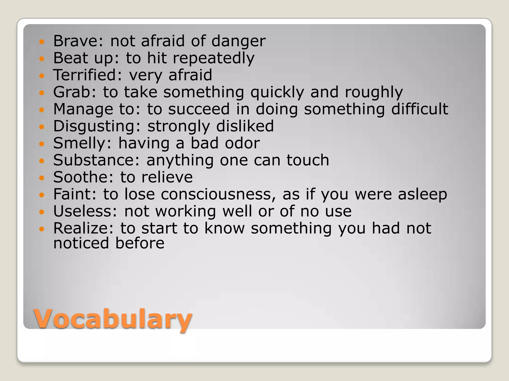 Vocabulary
 Brave: not afraid of danger
 Beat up: to hit repeatedly
 Terrified: very afraid
 Grab: to take something quickly and roughly
 Manage to: to succeed in doing something difficult
 Disgusting: strongly disliked
 Smelly: having a bad odor
 Substance: anything one can touch
 Soothe: to relieve
 Faint: to lose consciousness, as if you were asleep
 Useless: not working well or of no use
 Realize: to start to know something you had not
noticed before
 