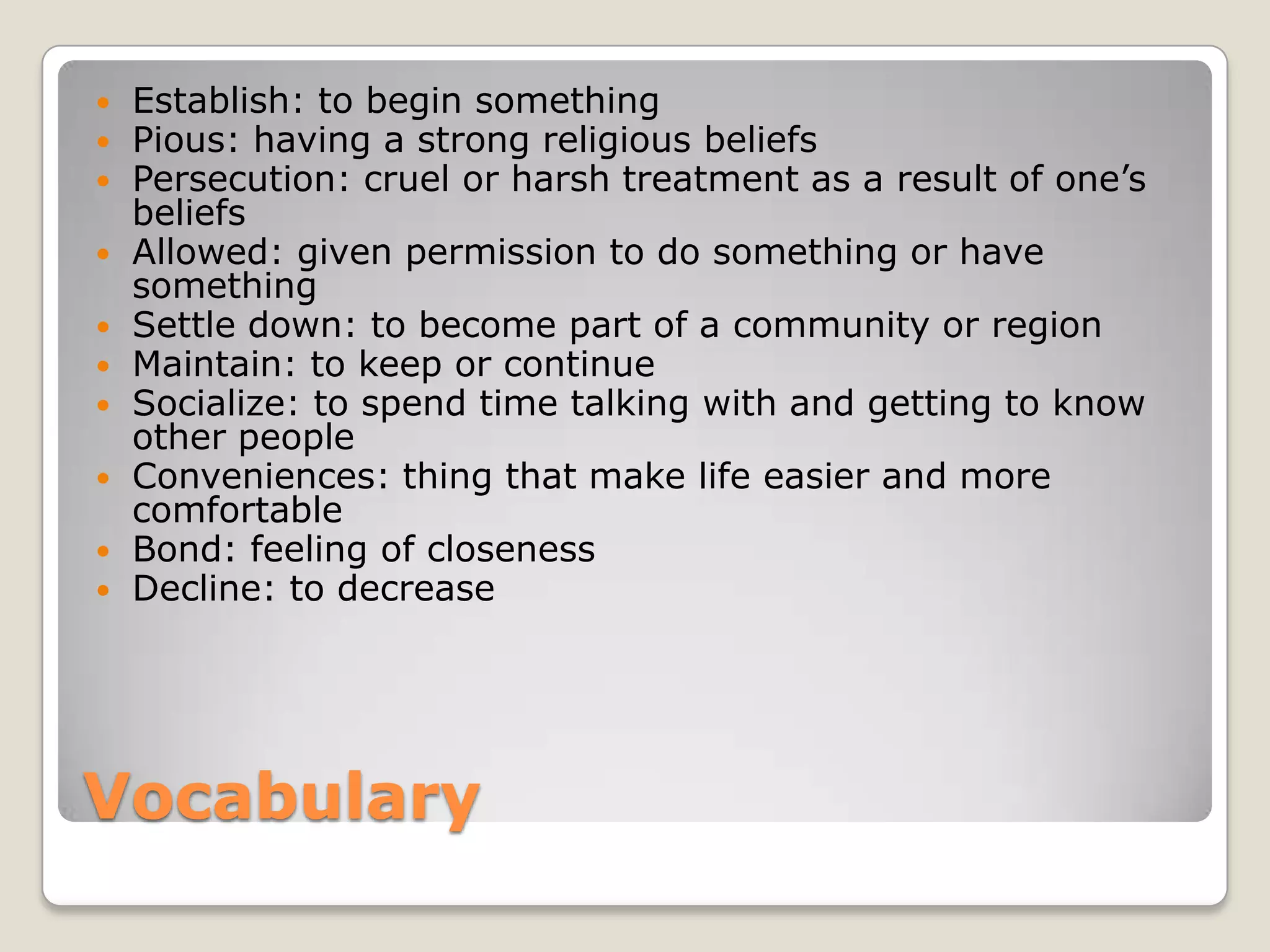 Vocabulary
 Establish: to begin something
 Pious: having a strong religious beliefs
 Persecution: cruel or harsh treatment as a result of one’s
beliefs
 Allowed: given permission to do something or have
something
 Settle down: to become part of a community or region
 Maintain: to keep or continue
 Socialize: to spend time talking with and getting to know
other people
 Conveniences: thing that make life easier and more
comfortable
 Bond: feeling of closeness
 Decline: to decrease
 