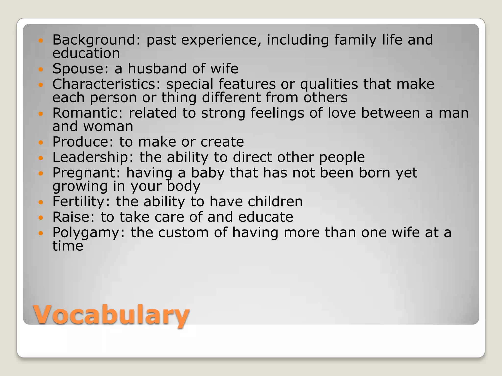 Vocabulary
 Background: past experience, including family life and
education
 Spouse: a husband of wife
 Characteristics: special features or qualities that make
each person or thing different from others
 Romantic: related to strong feelings of love between a man
and woman
 Produce: to make or create
 Leadership: the ability to direct other people
 Pregnant: having a baby that has not been born yet
growing in your body
 Fertility: the ability to have children
 Raise: to take care of and educate
 Polygamy: the custom of having more than one wife at a
time
 