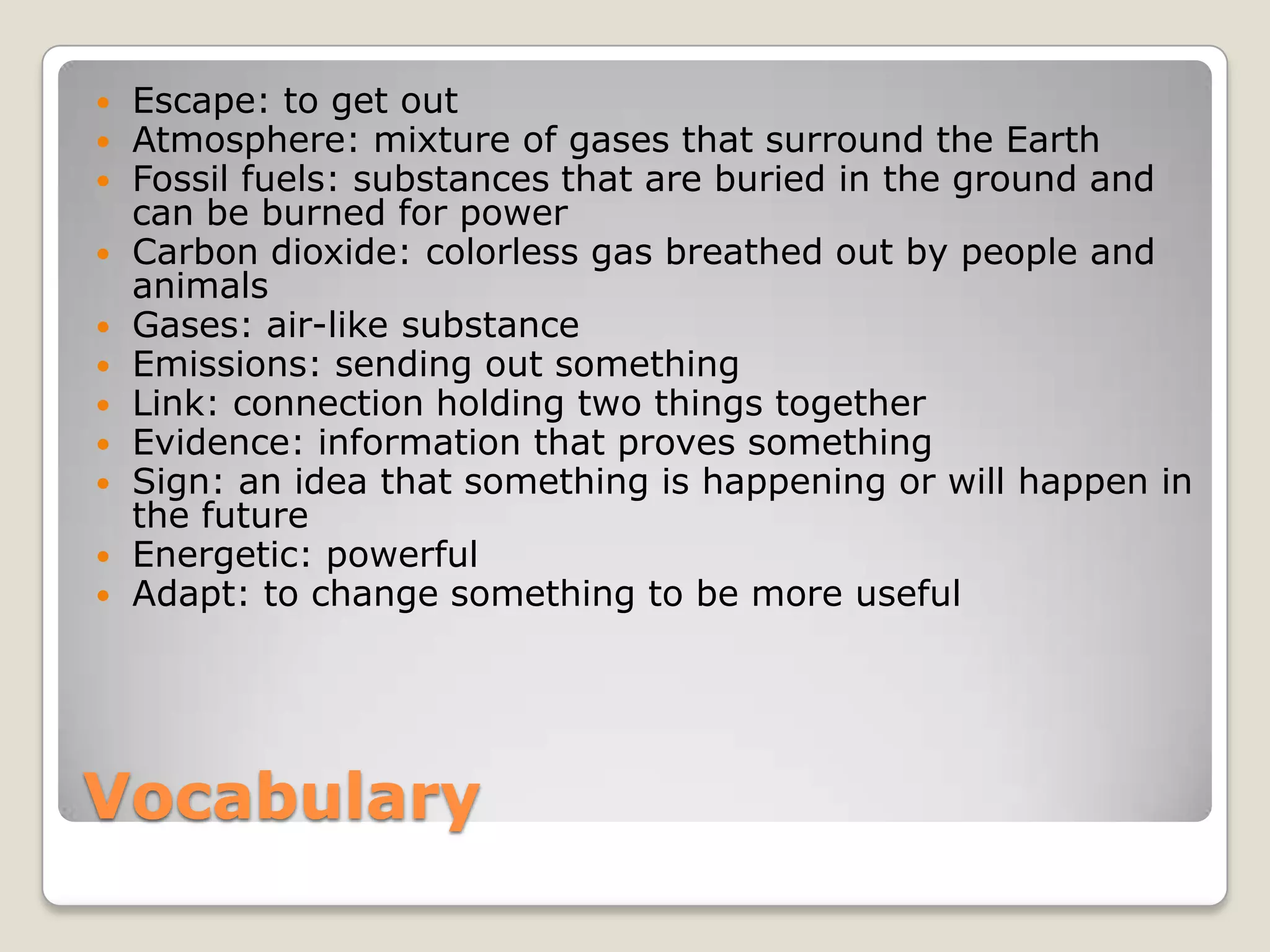 Vocabulary
 Escape: to get out
 Atmosphere: mixture of gases that surround the Earth
 Fossil fuels: substances that are buried in the ground and
can be burned for power
 Carbon dioxide: colorless gas breathed out by people and
animals
 Gases: air-like substance
 Emissions: sending out something
 Link: connection holding two things together
 Evidence: information that proves something
 Sign: an idea that something is happening or will happen in
the future
 Energetic: powerful
 Adapt: to change something to be more useful
 