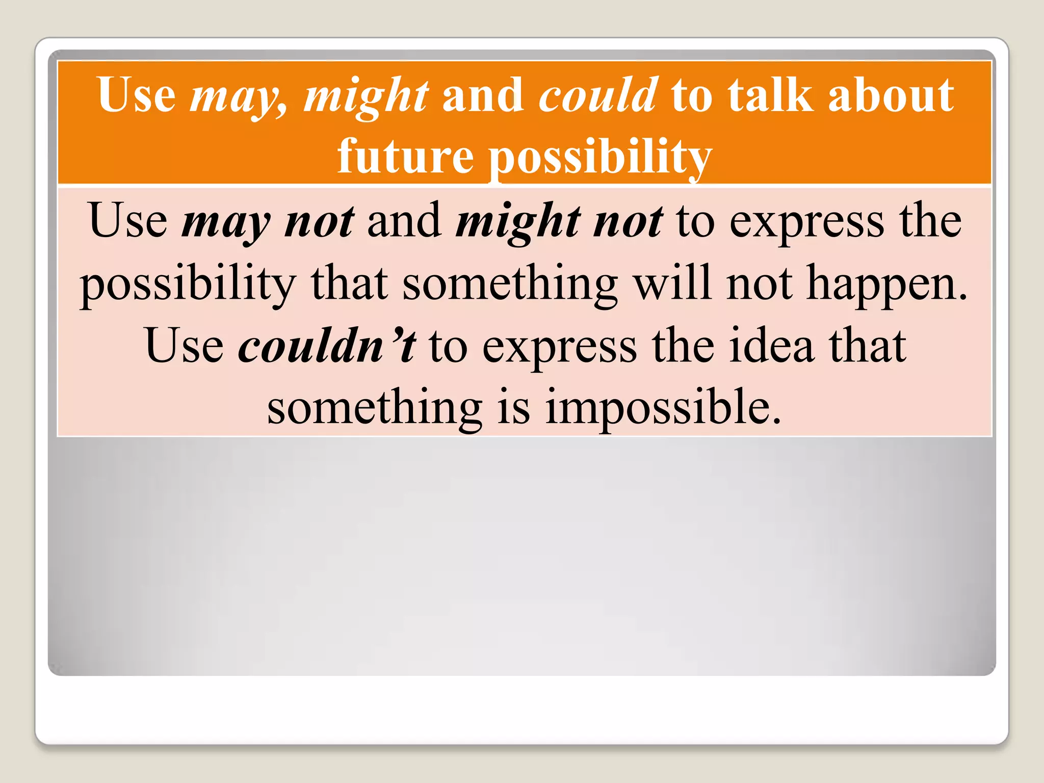 Use may, might and could to talk about
future possibility
Use may not and might not to express the
possibility that something will not happen.
Use couldn’t to express the idea that
something is impossible.
 