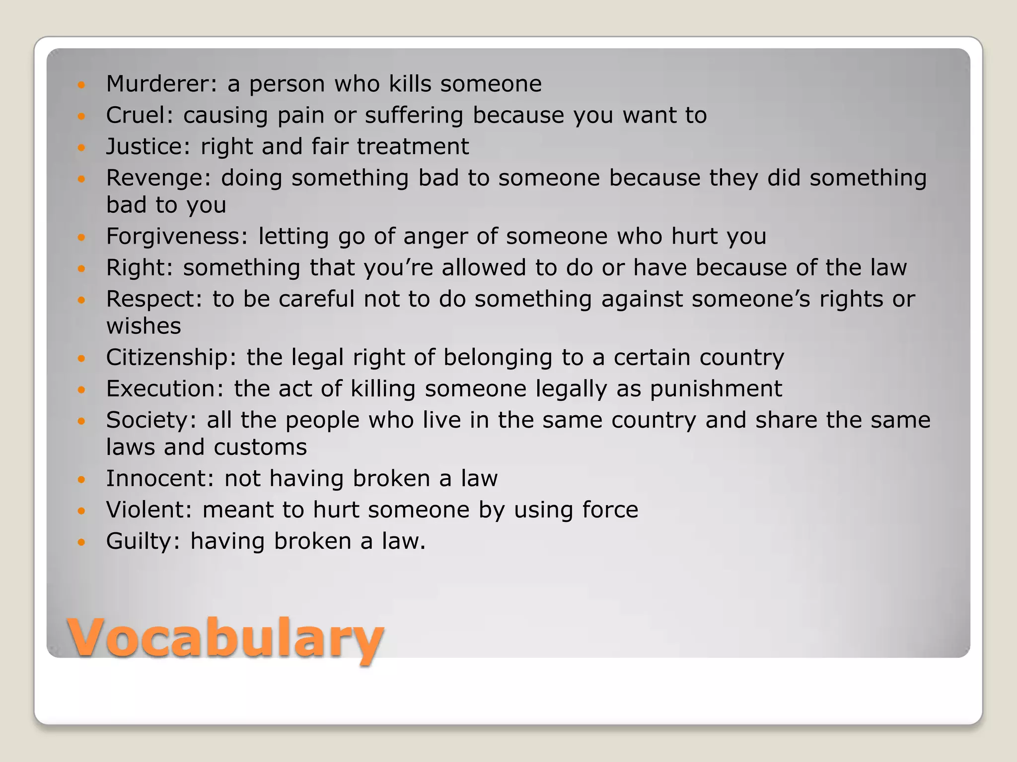 Vocabulary
 Murderer: a person who kills someone
 Cruel: causing pain or suffering because you want to
 Justice: right and fair treatment
 Revenge: doing something bad to someone because they did something
bad to you
 Forgiveness: letting go of anger of someone who hurt you
 Right: something that you’re allowed to do or have because of the law
 Respect: to be careful not to do something against someone’s rights or
wishes
 Citizenship: the legal right of belonging to a certain country
 Execution: the act of killing someone legally as punishment
 Society: all the people who live in the same country and share the same
laws and customs
 Innocent: not having broken a law
 Violent: meant to hurt someone by using force
 Guilty: having broken a law.
 