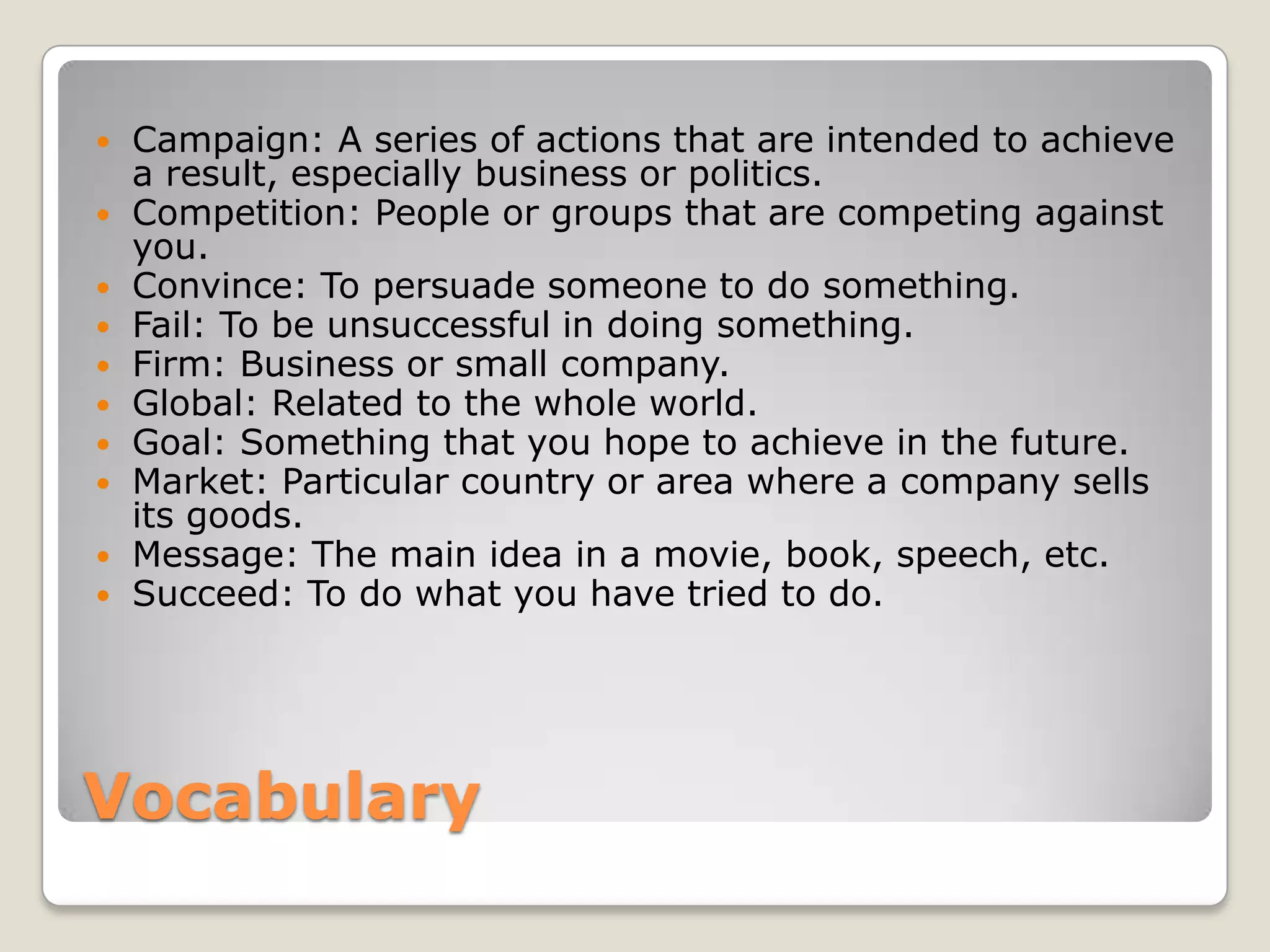 Vocabulary
 Campaign: A series of actions that are intended to achieve
a result, especially business or politics.
 Competition: People or groups that are competing against
you.
 Convince: To persuade someone to do something.
 Fail: To be unsuccessful in doing something.
 Firm: Business or small company.
 Global: Related to the whole world.
 Goal: Something that you hope to achieve in the future.
 Market: Particular country or area where a company sells
its goods.
 Message: The main idea in a movie, book, speech, etc.
 Succeed: To do what you have tried to do.
 
