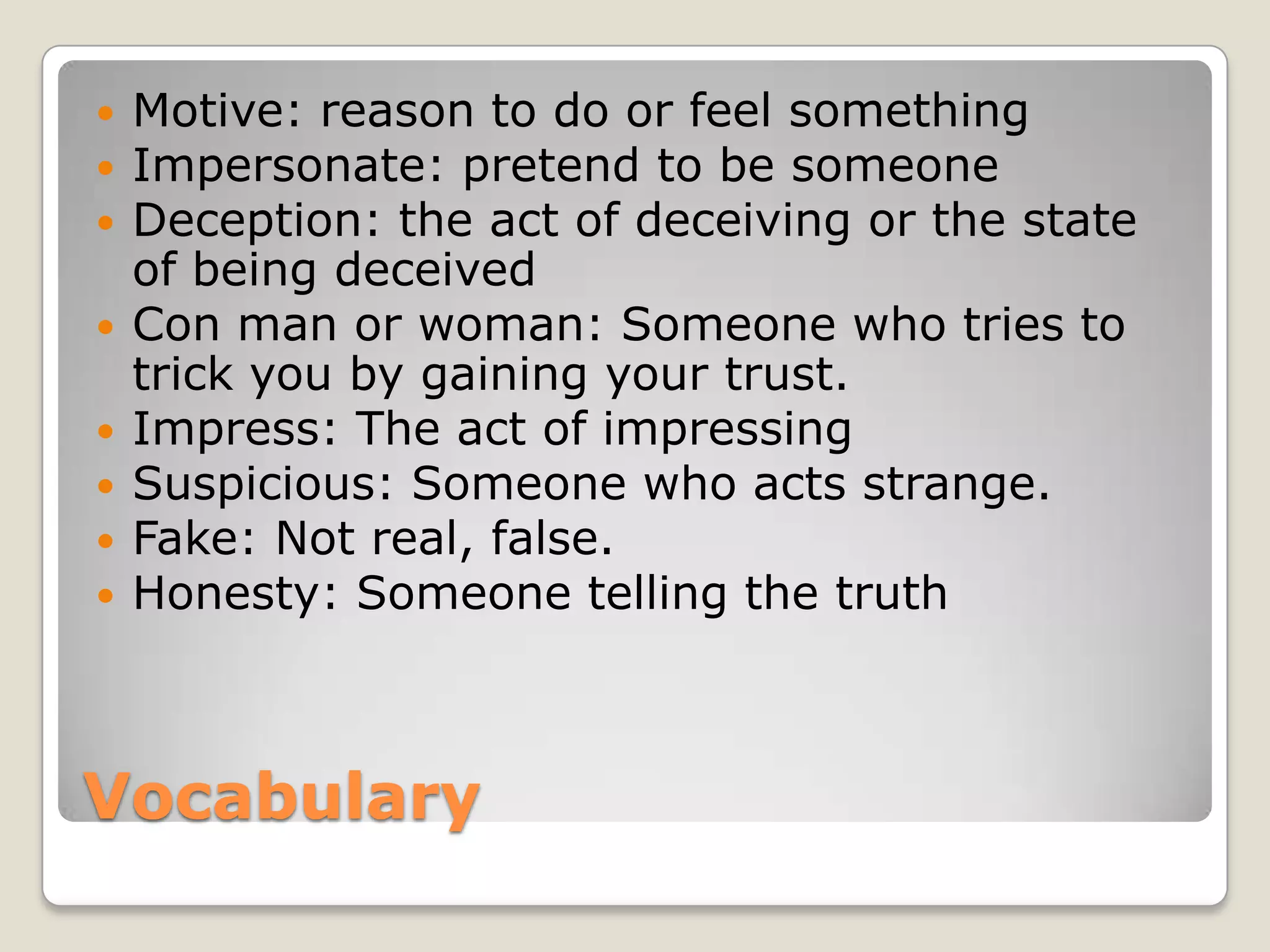 Vocabulary
 Motive: reason to do or feel something
 Impersonate: pretend to be someone
 Deception: the act of deceiving or the state
of being deceived
 Con man or woman: Someone who tries to
trick you by gaining your trust.
 Impress: The act of impressing
 Suspicious: Someone who acts strange.
 Fake: Not real, false.
 Honesty: Someone telling the truth
 