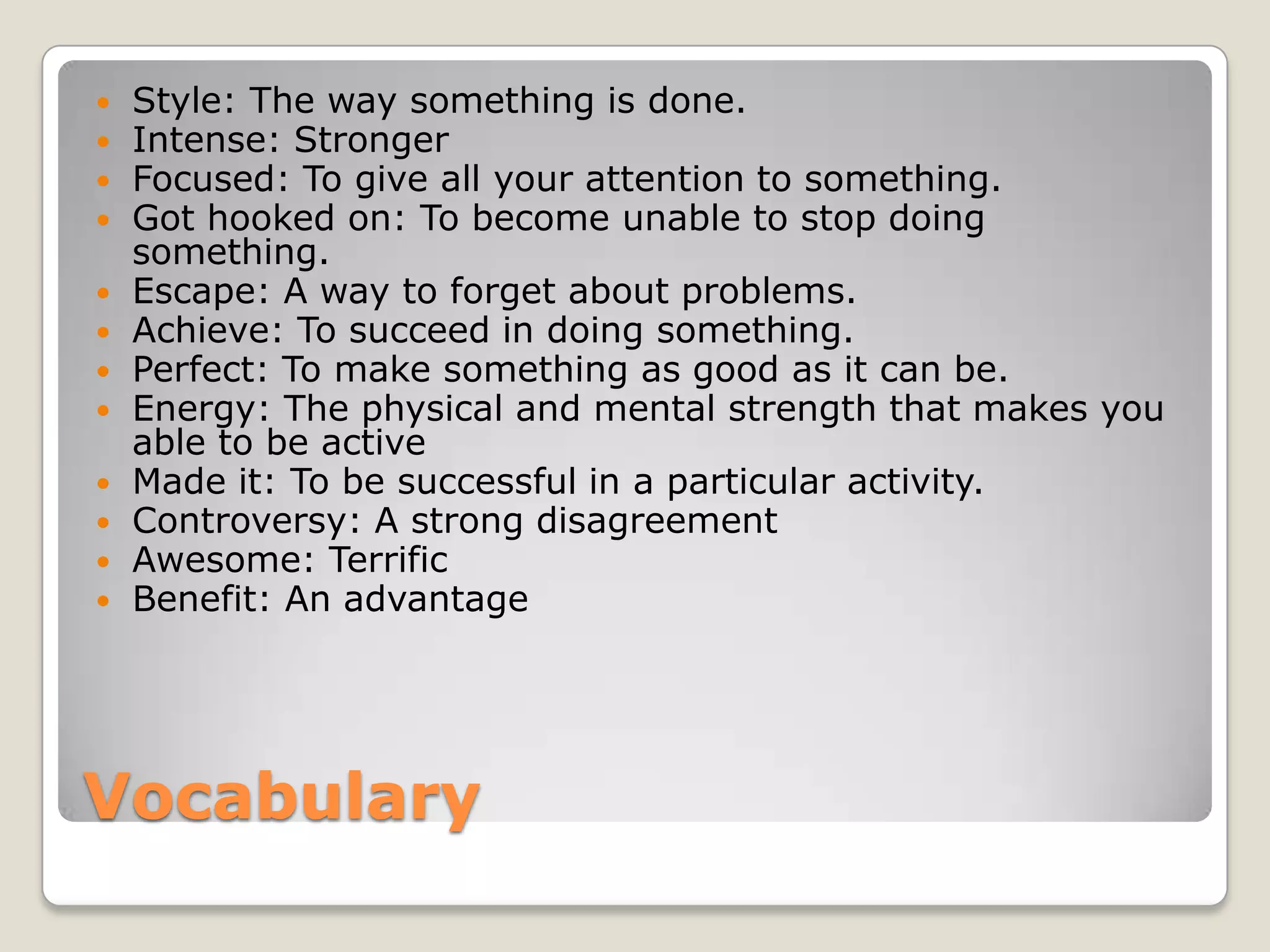 Vocabulary
 Style: The way something is done.
 Intense: Stronger
 Focused: To give all your attention to something.
 Got hooked on: To become unable to stop doing
something.
 Escape: A way to forget about problems.
 Achieve: To succeed in doing something.
 Perfect: To make something as good as it can be.
 Energy: The physical and mental strength that makes you
able to be active
 Made it: To be successful in a particular activity.
 Controversy: A strong disagreement
 Awesome: Terrific
 Benefit: An advantage
 