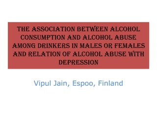 The association between alcohol
consumption and alcohol abuse
among drinkers in males or females
and relation of alcohol abuse with
depression
Vipul Jain, Espoo, Finland
 