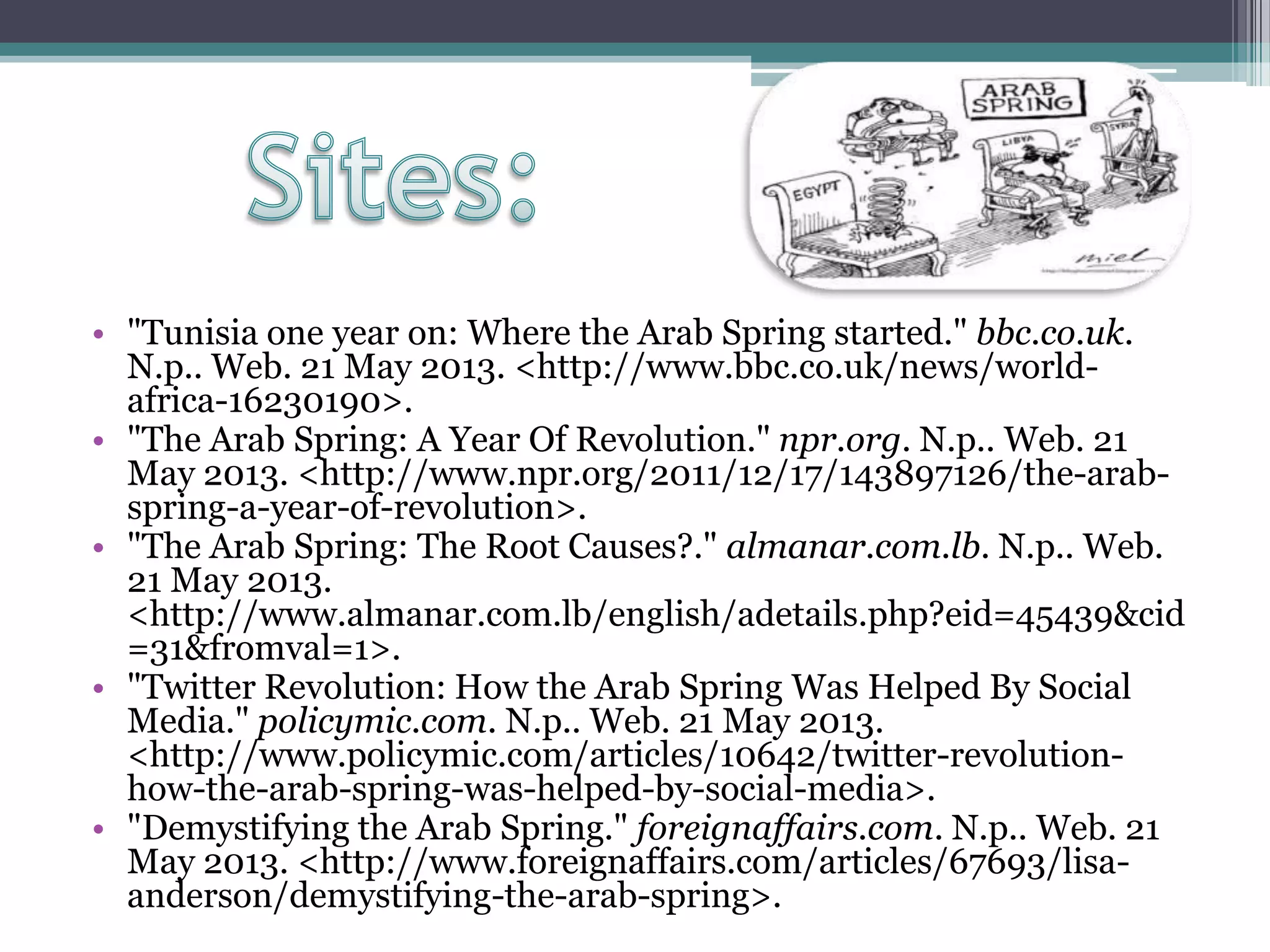• "Tunisia one year on: Where the Arab Spring started." bbc.co.uk.
N.p.. Web. 21 May 2013. <http://www.bbc.co.uk/news/world-
africa-16230190>.
• "The Arab Spring: A Year Of Revolution." npr.org. N.p.. Web. 21
May 2013. <http://www.npr.org/2011/12/17/143897126/the-arab-
spring-a-year-of-revolution>.
• "The Arab Spring: The Root Causes?." almanar.com.lb. N.p.. Web.
21 May 2013.
<http://www.almanar.com.lb/english/adetails.php?eid=45439&cid
=31&fromval=1>.
• "Twitter Revolution: How the Arab Spring Was Helped By Social
Media." policymic.com. N.p.. Web. 21 May 2013.
<http://www.policymic.com/articles/10642/twitter-revolution-
how-the-arab-spring-was-helped-by-social-media>.
• "Demystifying the Arab Spring." foreignaffairs.com. N.p.. Web. 21
May 2013. <http://www.foreignaffairs.com/articles/67693/lisa-
anderson/demystifying-the-arab-spring>.
 