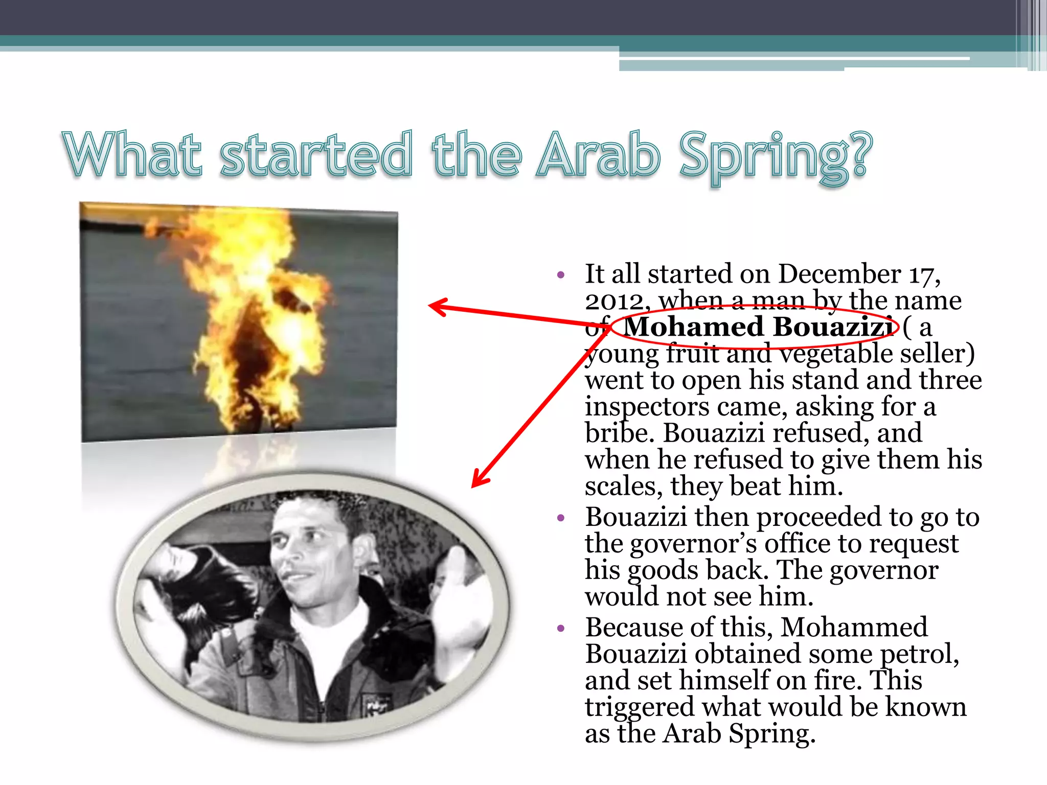 • It all started on December 17,
2012, when a man by the name
of Mohamed Bouazizi ( a
young fruit and vegetable seller)
went to open his stand and three
inspectors came, asking for a
bribe. Bouazizi refused, and
when he refused to give them his
scales, they beat him.
• Bouazizi then proceeded to go to
the governor’s office to request
his goods back. The governor
would not see him.
• Because of this, Mohammed
Bouazizi obtained some petrol,
and set himself on fire. This
triggered what would be known
as the Arab Spring.
 