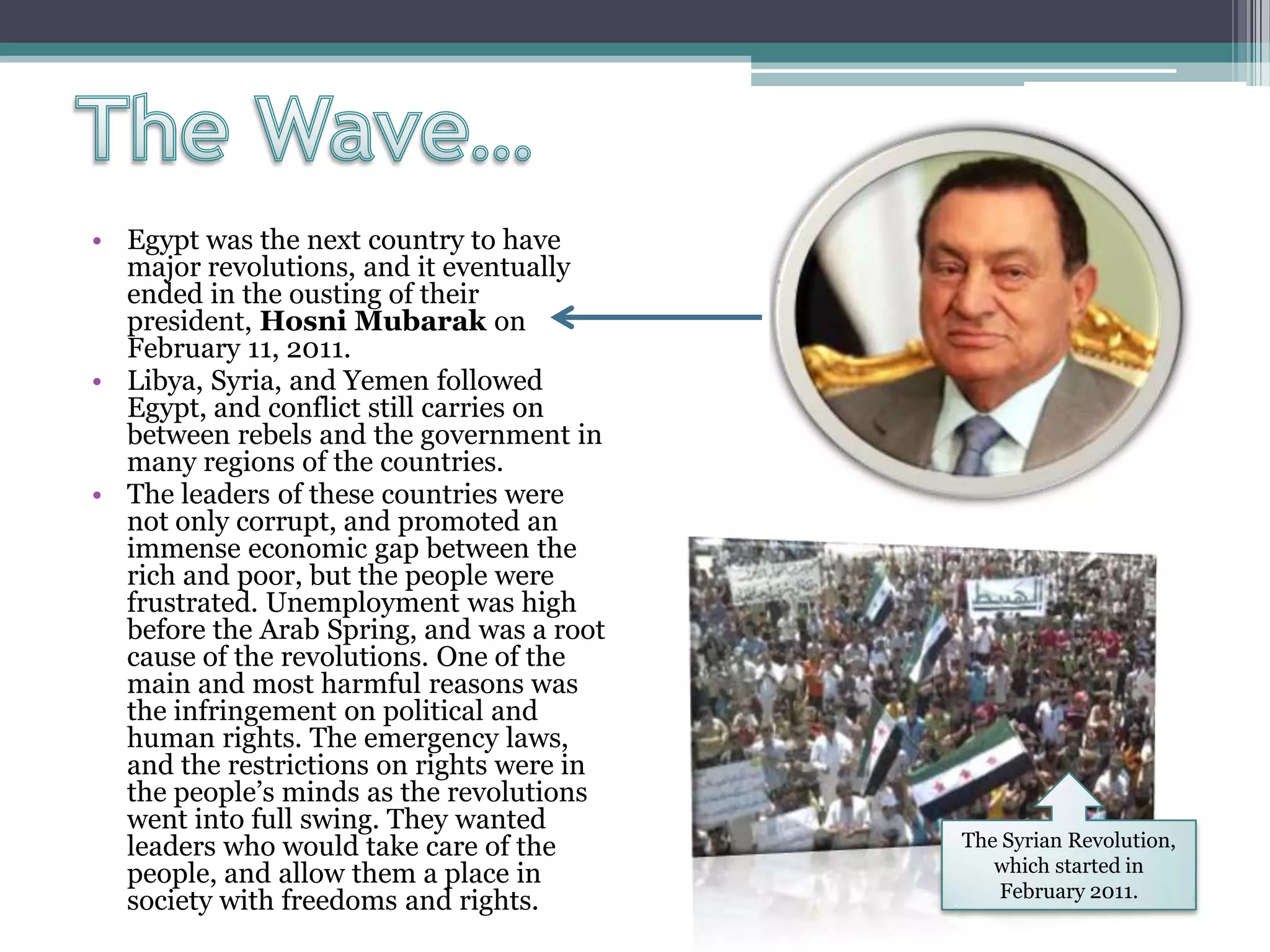 • Egypt was the next country to have
major revolutions, and it eventually
ended in the ousting of their
president, Hosni Mubarak on
February 11, 2011.
• Libya, Syria, and Yemen followed
Egypt, and conflict still carries on
between rebels and the government in
many regions of the countries.
• The leaders of these countries were
not only corrupt, and promoted an
immense economic gap between the
rich and poor, but the people were
frustrated. Unemployment was high
before the Arab Spring, and was a root
cause of the revolutions. One of the
main and most harmful reasons was
the infringement on political and
human rights. The emergency laws,
and the restrictions on rights were in
the people’s minds as the revolutions
went into full swing. They wanted
leaders who would take care of the
people, and allow them a place in
society with freedoms and rights.
The Syrian Revolution,
which started in
February 2011.
 