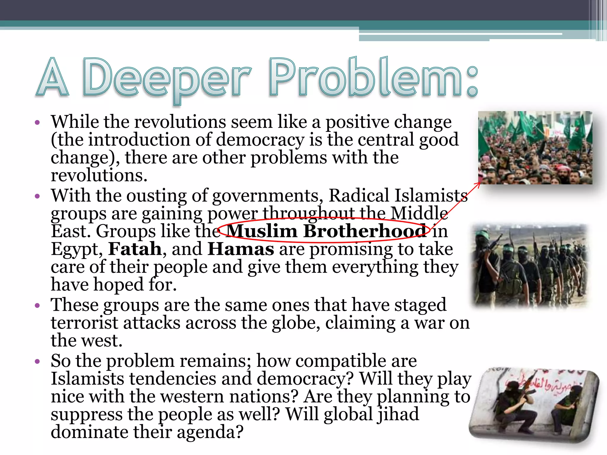 • While the revolutions seem like a positive change
(the introduction of democracy is the central good
change), there are other problems with the
revolutions.
• With the ousting of governments, Radical Islamists
groups are gaining power throughout the Middle
East. Groups like the Muslim Brotherhood in
Egypt, Fatah, and Hamas are promising to take
care of their people and give them everything they
have hoped for.
• These groups are the same ones that have staged
terrorist attacks across the globe, claiming a war on
the west.
• So the problem remains; how compatible are
Islamists tendencies and democracy? Will they play
nice with the western nations? Are they planning to
suppress the people as well? Will global jihad
dominate their agenda?
 