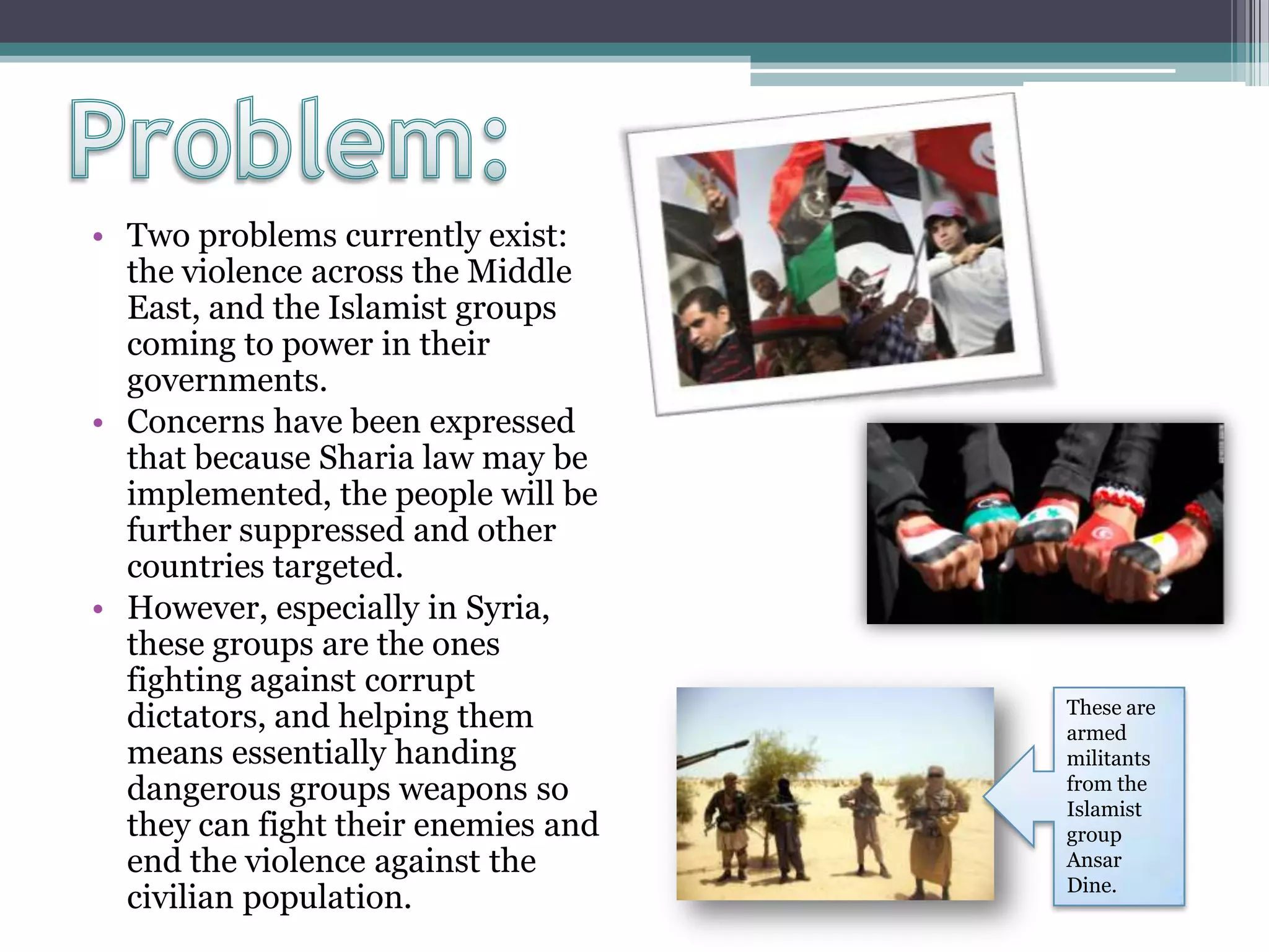• Two problems currently exist:
the violence across the Middle
East, and the Islamist groups
coming to power in their
governments.
• Concerns have been expressed
that because Sharia law may be
implemented, the people will be
further suppressed and other
countries targeted.
• However, especially in Syria,
these groups are the ones
fighting against corrupt
dictators, and helping them
means essentially handing
dangerous groups weapons so
they can fight their enemies and
end the violence against the
civilian population.
These are
armed
militants
from the
Islamist
group
Ansar
Dine.
 