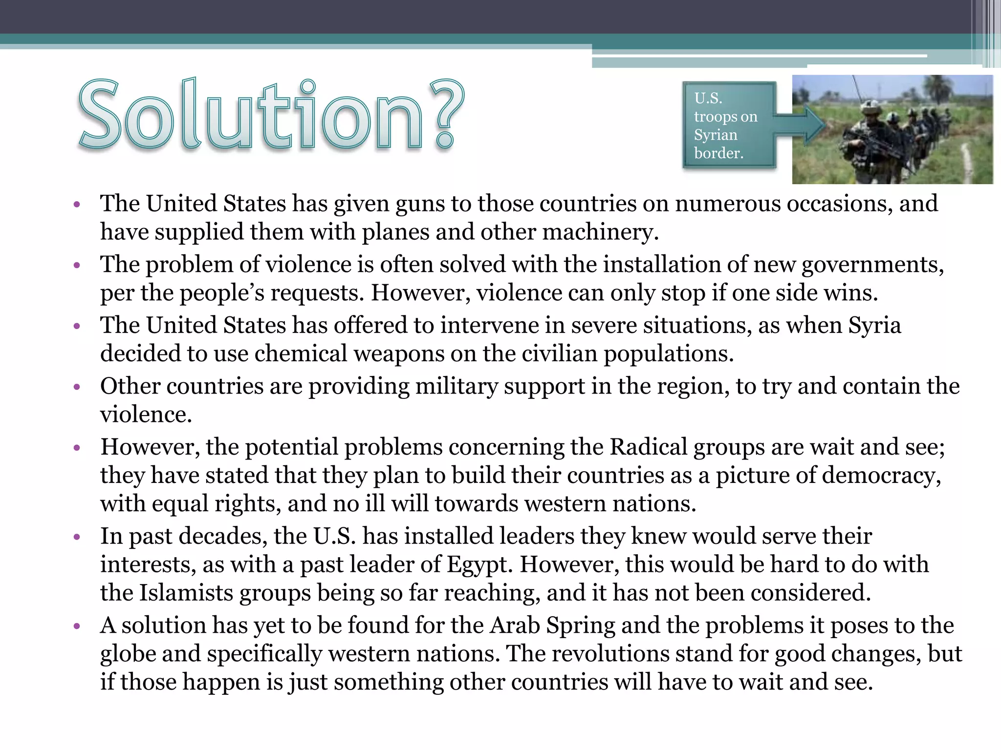 • The United States has given guns to those countries on numerous occasions, and
have supplied them with planes and other machinery.
• The problem of violence is often solved with the installation of new governments,
per the people’s requests. However, violence can only stop if one side wins.
• The United States has offered to intervene in severe situations, as when Syria
decided to use chemical weapons on the civilian populations.
• Other countries are providing military support in the region, to try and contain the
violence.
• However, the potential problems concerning the Radical groups are wait and see;
they have stated that they plan to build their countries as a picture of democracy,
with equal rights, and no ill will towards western nations.
• In past decades, the U.S. has installed leaders they knew would serve their
interests, as with a past leader of Egypt. However, this would be hard to do with
the Islamists groups being so far reaching, and it has not been considered.
• A solution has yet to be found for the Arab Spring and the problems it poses to the
globe and specifically western nations. The revolutions stand for good changes, but
if those happen is just something other countries will have to wait and see.
U.S.
troops on
Syrian
border.
 