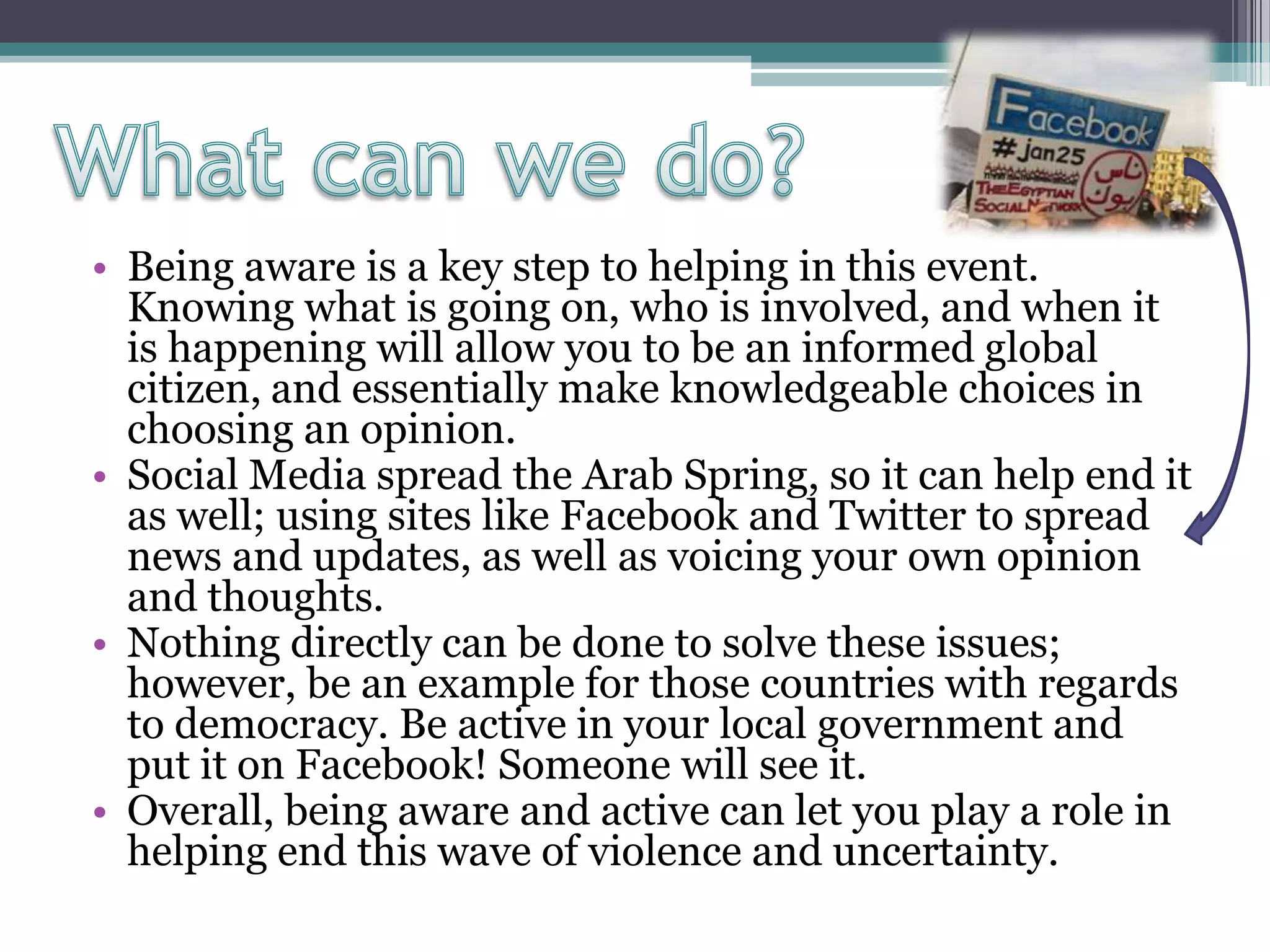 • Being aware is a key step to helping in this event.
Knowing what is going on, who is involved, and when it
is happening will allow you to be an informed global
citizen, and essentially make knowledgeable choices in
choosing an opinion.
• Social Media spread the Arab Spring, so it can help end it
as well; using sites like Facebook and Twitter to spread
news and updates, as well as voicing your own opinion
and thoughts.
• Nothing directly can be done to solve these issues;
however, be an example for those countries with regards
to democracy. Be active in your local government and
put it on Facebook! Someone will see it.
• Overall, being aware and active can let you play a role in
helping end this wave of violence and uncertainty.
 