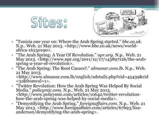 • "Tunisia one year on: Where the Arab Spring started." bbc.co.uk.
N.p.. Web. 21 May 2013. <http://www.bbc.co.uk/news/world-
africa-16230190>.
• "The Arab Spring: A Year Of Revolution." npr.org. N.p.. Web. 21
May 2013. <http://www.npr.org/2011/12/17/143897126/the-arab-
spring-a-year-of-revolution>.
• "The Arab Spring: The Root Causes?." almanar.com.lb. N.p.. Web.
21 May 2013.
<http://www.almanar.com.lb/english/adetails.php?eid=45439&cid
=31&fromval=1>.
• "Twitter Revolution: How the Arab Spring Was Helped By Social
Media." policymic.com. N.p.. Web. 21 May 2013.
<http://www.policymic.com/articles/10642/twitter-revolution-
how-the-arab-spring-was-helped-by-social-media>.
• "Demystifying the Arab Spring." foreignaffairs.com. N.p.. Web. 21
May 2013. <http://www.foreignaffairs.com/articles/67693/lisa-
anderson/demystifying-the-arab-spring>.
 