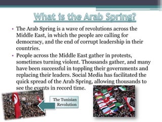 • The Arab Spring is a wave of revolutions across the
Middle East, in which the people are calling for
democracy, and the end of corrupt leadership in their
countries.
• People across the Middle East gather in protests,
sometimes turning violent. Thousands gather, and many
have been successful in toppling their governments and
replacing their leaders. Social Media has facilitated the
quick spread of the Arab Spring, allowing thousands to
see the events in record time.
The Tunisian
Revolution
 