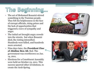 • The act of Mohamed Bouazizi stirred
something in the Tunisian people.
They felt his helplessness in the face
of corrupt officials, rising prices and
the lack of opportunities that
triggered a wave of sympathy and
anger.
• The initial act brought angry crowds
into the streets, but when Bouazizi
died, the rioting intensified.
Hundreds were killed, and hundreds
more arrested.
• Nine days later, the President Zine
el Abidine Ben Ali, fled. The
government was overthrown on Jan.
14, 2011.
• Elections for a Constituent Assembly
were held on October 23, 2011. This
success spurred other revolutions, to
create the Arab Spring.
 
