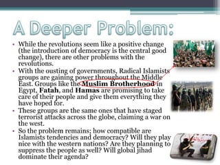 • While the revolutions seem like a positive change
(the introduction of democracy is the central good
change), there are other problems with the
revolutions.
• With the ousting of governments, Radical Islamists
groups are gaining power throughout the Middle
East. Groups like the Muslim Brotherhood in
Egypt, Fatah, and Hamas are promising to take
care of their people and give them everything they
have hoped for.
• These groups are the same ones that have staged
terrorist attacks across the globe, claiming a war on
the west.
• So the problem remains; how compatible are
Islamists tendencies and democracy? Will they play
nice with the western nations? Are they planning to
suppress the people as well? Will global jihad
dominate their agenda?
 