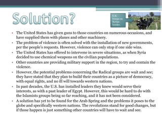 • The United States has given guns to those countries on numerous occasions, and
have supplied them with planes and other machinery.
• The problem of violence is often solved with the installation of new governments,
per the people’s requests. However, violence can only stop if one side wins.
• The United States has offered to intervene in severe situations, as when Syria
decided to use chemical weapons on the civilian populations.
• Other countries are providing military support in the region, to try and contain the
violence.
• However, the potential problems concerning the Radical groups are wait and see;
they have stated that they plan to build their countries as a picture of democracy,
with equal rights, and no ill will towards western nations.
• In past decades, the U.S. has installed leaders they knew would serve their
interests, as with a past leader of Egypt. However, this would be hard to do with
the Islamists groups being so far reaching, and it has not been considered.
• A solution has yet to be found for the Arab Spring and the problems it poses to the
globe and specifically western nations. The revolutions stand for good changes, but
if those happen is just something other countries will have to wait and see.
U.S.
troops on
Syrian
border.
 