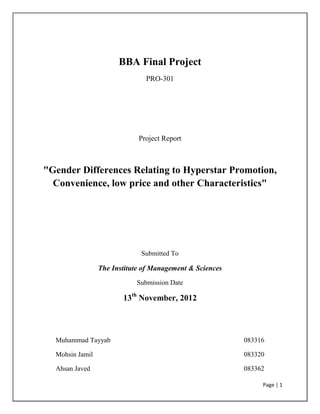 Page | 1
BBA Final Project
PRO-301
Project Report
"Gender Differences Relating to Hyperstar Promotion,
Convenience, low price and other Characteristics"
Submitted To
The Institute of Management & Sciences
Submission Date
13th
November, 2012
Muhammad Tayyab 083316
Mohsin Jamil 083320
Ahsan Javed 083362
 